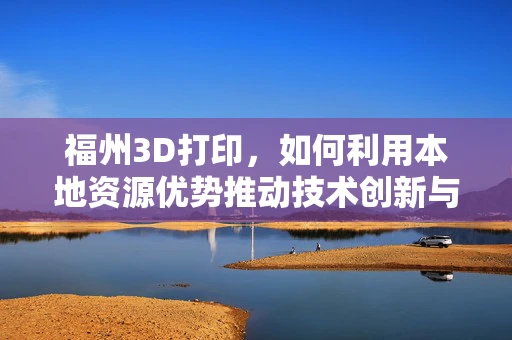 福州3D打印，如何利用本地资源优势推动技术创新与产业升级？