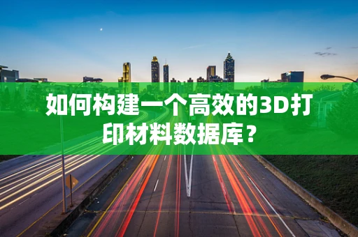 如何构建一个高效的3D打印材料数据库？