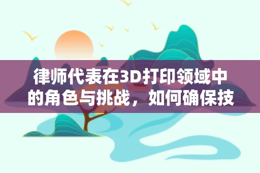 律师代表在3D打印领域中的角色与挑战，如何确保技术创新的合法性？