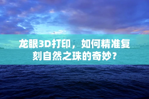 龙眼3D打印，如何精准复刻自然之珠的奇妙？