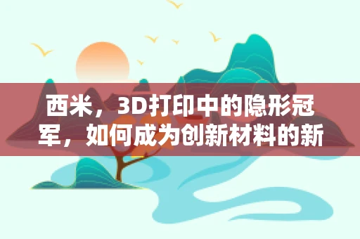 西米，3D打印中的隐形冠军，如何成为创新材料的新宠？