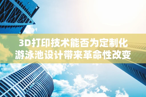 3D打印技术能否为定制化游泳池设计带来革命性改变？