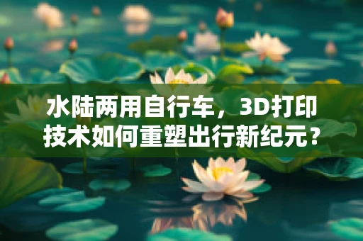 水陆两用自行车，3D打印技术如何重塑出行新纪元？
