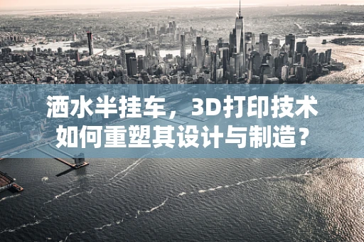 洒水半挂车，3D打印技术如何重塑其设计与制造？