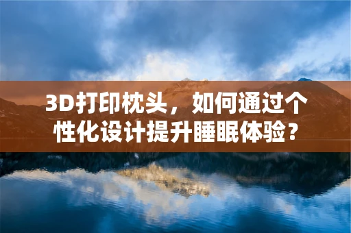 3D打印枕头，如何通过个性化设计提升睡眠体验？