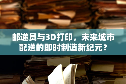 邮递员与3D打印，未来城市配送的即时制造新纪元？