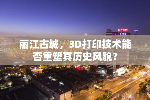 丽江古城，3D打印技术能否重塑其历史风貌？