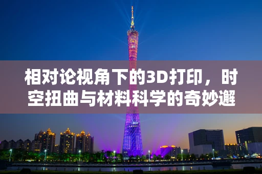 相对论视角下的3D打印，时空扭曲与材料科学的奇妙邂逅