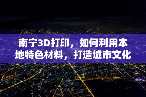 南宁3D打印，如何利用本地特色材料，打造城市文化新名片？