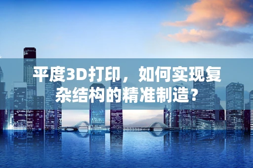 平度3D打印，如何实现复杂结构的精准制造？