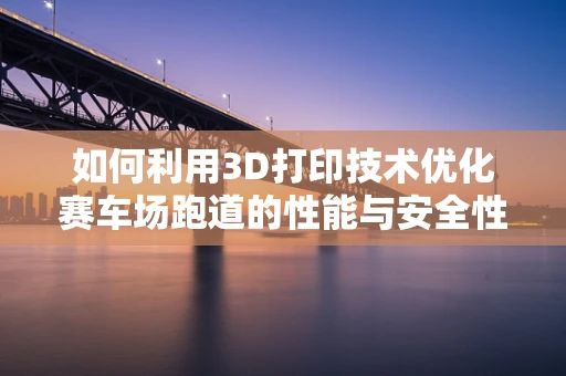如何利用3D打印技术优化赛车场跑道的性能与安全性？