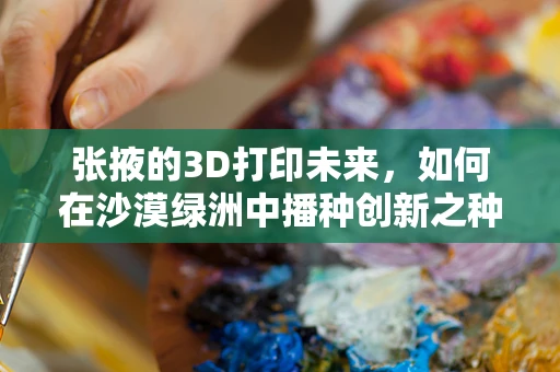 张掖的3D打印未来，如何在沙漠绿洲中播种创新之种？