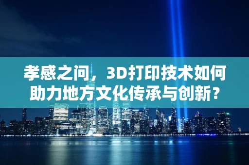 孝感之问，3D打印技术如何助力地方文化传承与创新？
