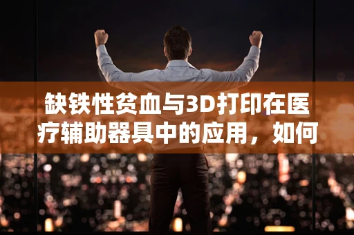 缺铁性贫血与3D打印在医疗辅助器具中的应用，如何设计更贴心的解决方案？
