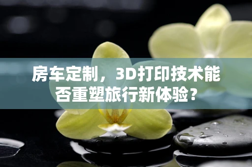 房车定制，3D打印技术能否重塑旅行新体验？