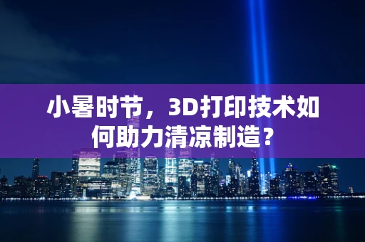小暑时节，3D打印技术如何助力清凉制造？