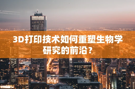 3D打印技术如何重塑生物学研究的前沿？