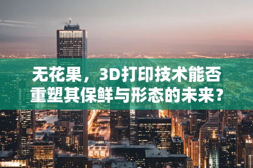 无花果，3D打印技术能否重塑其保鲜与形态的未来？