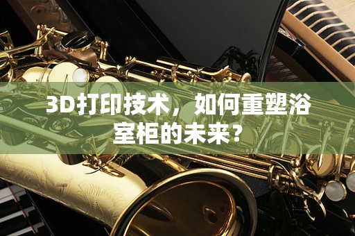 3D打印技术，如何重塑浴室柜的未来？