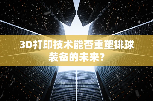 3D打印技术能否重塑排球装备的未来？