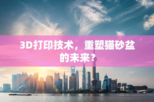 3D打印技术，重塑猫砂盆的未来？