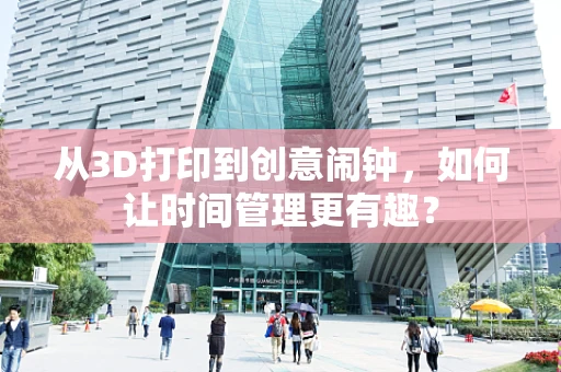 从3D打印到创意闹钟，如何让时间管理更有趣？