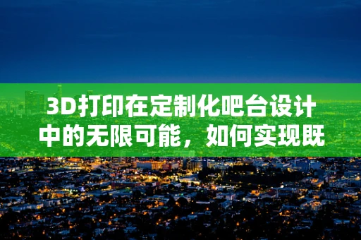 3D打印在定制化吧台设计中的无限可能，如何实现既美观又实用的吧台？
