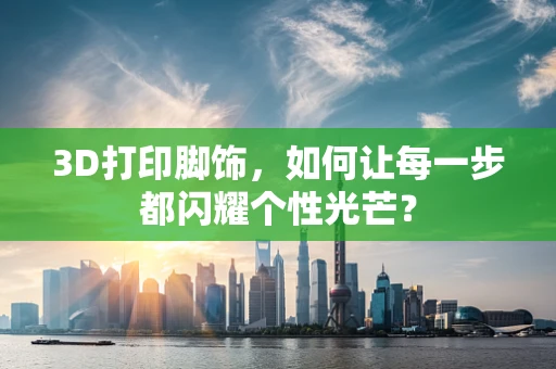 3D打印脚饰，如何让每一步都闪耀个性光芒？