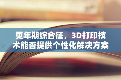 更年期综合征，3D打印技术能否提供个性化解决方案？
