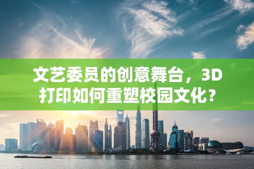 文艺委员的创意舞台，3D打印如何重塑校园文化？