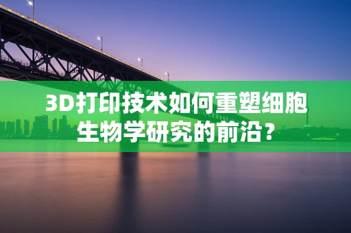 3D打印技术如何重塑细胞生物学研究的前沿？