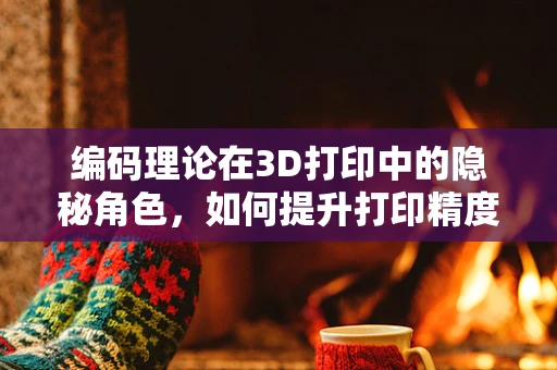 编码理论在3D打印中的隐秘角色，如何提升打印精度与效率？