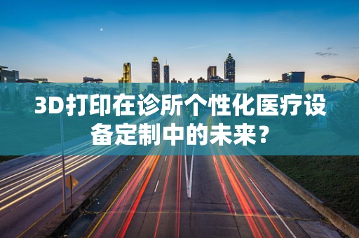 3D打印在诊所个性化医疗设备定制中的未来？