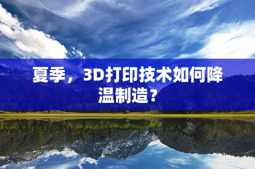 夏季，3D打印技术如何降温制造？