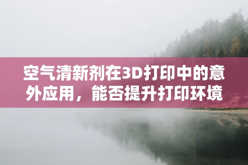 空气清新剂在3D打印中的意外应用，能否提升打印环境质量？