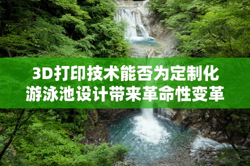 3D打印技术能否为定制化游泳池设计带来革命性变革？