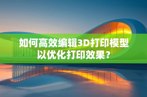 如何高效编辑3D打印模型以优化打印效果？