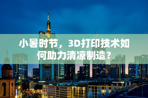小暑时节，3D打印技术如何助力清凉制造？