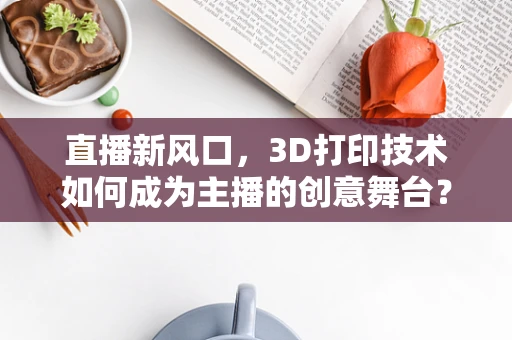 直播新风口，3D打印技术如何成为主播的创意舞台？