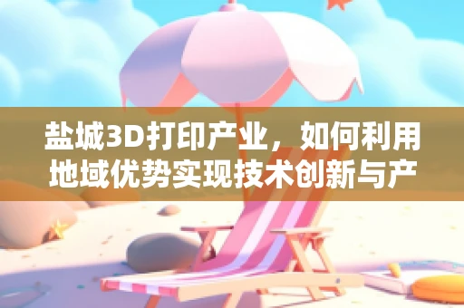 盐城3D打印产业，如何利用地域优势实现技术创新与产业升级？