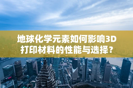 地球化学元素如何影响3D打印材料的性能与选择？