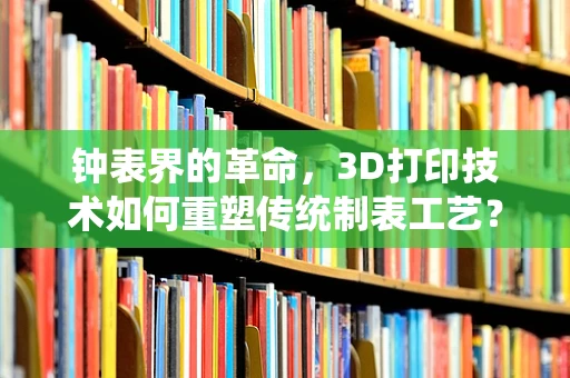 钟表界的革命，3D打印技术如何重塑传统制表工艺？