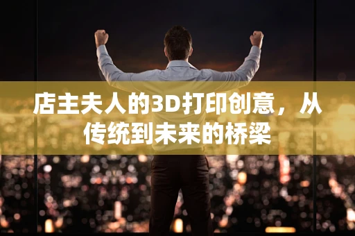 店主夫人的3D打印创意，从传统到未来的桥梁