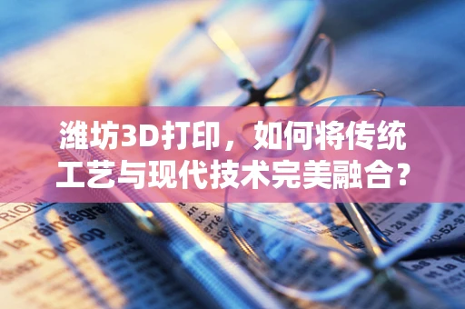 潍坊3D打印，如何将传统工艺与现代技术完美融合？