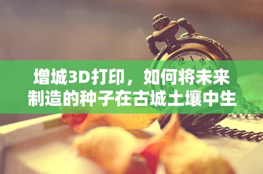 增城3D打印，如何将未来制造的种子在古城土壤中生根发芽？