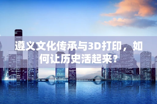 遵义文化传承与3D打印，如何让历史活起来？