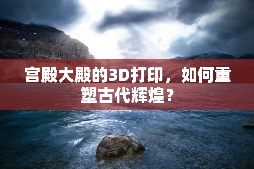 宫殿大殿的3D打印，如何重塑古代辉煌？