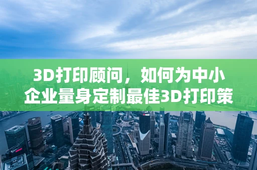 3D打印顾问，如何为中小企业量身定制最佳3D打印策略？