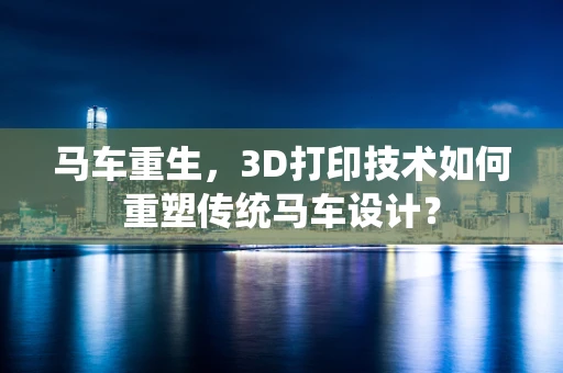 马车重生，3D打印技术如何重塑传统马车设计？