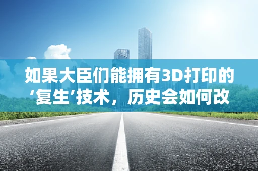 如果大臣们能拥有3D打印的‘复生’技术，历史会如何改写？